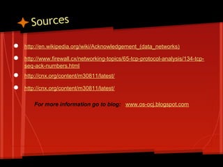 Sources
●   http://en.wikipedia.org/wiki/Acknowledgement_(data_networks)

●   http://www.firewall.cx/networking-topics/65-tcp-protocol-analysis/134-tcp-
    seq-ack-numbers.html
●   http://cnx.org/content/m30811/latest/

●   http://cnx.org/content/m30811/latest/

        For more information go to blog: www.os-ocj.blogspot.com
 