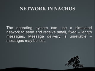 NETWORK IN NACHOS The operating system can use a simulated network to send and receive small, fixed – length messages. Message delivery is unreliable – messages may be lost.  