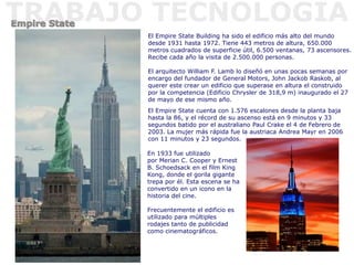 El Empire State Building ha sido el edificio más alto del mundo
desde 1931 hasta 1972. Tiene 443 metros de altura, 650.000
metros cuadrados de superficie útil, 6.500 ventanas, 73 ascensores.
Recibe cada año la visita de 2.500.000 personas.
El arquitecto William F. Lamb lo diseñó en unas pocas semanas por
encargo del fundador de General Motors, John Jackob Raskob, al
querer este crear un edificio que superase en altura el construido
por la competencia (Edificio Chrysler de 318,9 m) inaugurado el 27
de mayo de ese mismo año.
En 1933 fue utilizado
por Merian C. Cooper y Ernest
B. Schoedsack en el film King
Kong, donde el gorila gigante
trepa por él. Esta escena se ha
convertido en un icono en la
historia del cine.
Frecuentemente el edificio es
utilizado para múltiples
rodajes tanto de publicidad
como cinematográficos.
El Empire State cuenta con 1.576 escalones desde la planta baja
hasta la 86, y el récord de su ascenso está en 9 minutos y 33
segundos batido por el australiano Paul Crake el 4 de Febrero de
2003. La mujer más rápida fue la austriaca Andrea Mayr en 2006
con 11 minutos y 23 segundos.
 