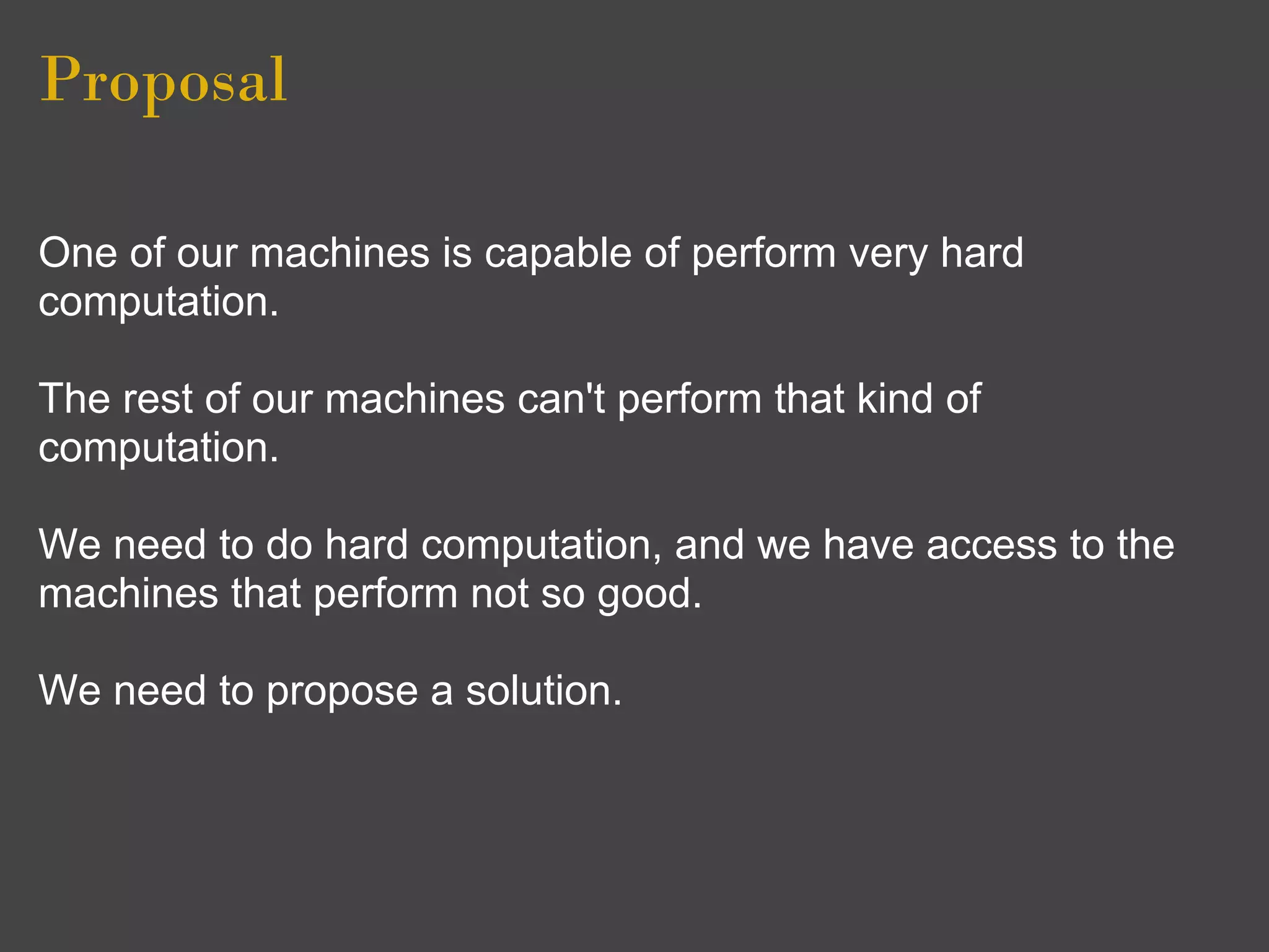 Proposal

One of our machines is capable of perform very hard
computation.

The rest of our machines can't perform that kind of
computation.

We need to do hard computation, and we have access to the
machines that perform not so good.

We need to propose a solution.
 