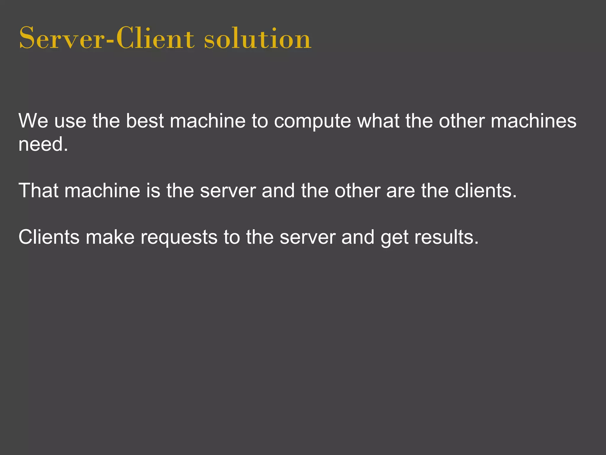 Server-Client solution

We use the best machine to compute what the other machines
need.

That machine is the server and the other are the clients.

Clients make requests to the server and get results.
 
