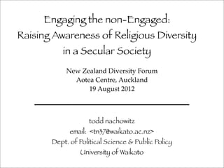 Engaging the non-Engaged:
Raising Awareness of Religious Diversity
          in a Secular Society
            New Zealand Diversity Forum
              Aotea Centre, Auckland
                  19 August 2012



                    todd nachowitz
             email: <tn37@waikato.ac.nz>
       Dept. of Political Science & Public Policy
                University of Waikato
 