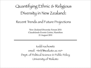 Quantifying Ethnic & Religious
   Diversity in New Zealand:

Recent Trends and Future Projections

          New Zealand Diversity Forum 2011
         Claudelands Events Centre, Hamilton
                   21 August 2011




                 todd nachowitz
         email: <tn37@waikato.ac.nz>
   Dept. of Political Science & Public Policy
             University of Waikato
 