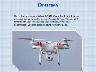Un vehículo aéreo no tripulado (VANT), UAV o dron1 nota 1 es una
aeronave que vuela sin tripulación. Aunque hay VANT de uso civil,
también son usados en aplicaciones militares, donde son
denominados vehículo aéreo de combate no tripulado.
 
