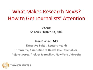 What Makes Research News?
How to Get Journalists’ Attention
                         NACHRI
               St. Louis - March 13, 2012

                   Ivan Oransky, MD
            Executive Editor, Reuters Health
    Treasurer, Association of Health Care Journalists
 Adjunct Assoc. Prof. of Journalism, New York University
 