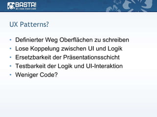 UX Patterns?
• Definierter Weg Oberflächen zu schreiben
• Lose Koppelung zwischen UI und Logik
• Ersetzbarkeit der Präsentationsschicht
• Testbarkeit der Logik und UI-Interaktion
• Weniger Code?
 