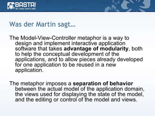Was der Martin sagt…
The Model-View-Controller metaphor is a way to
design and implement interactive application
software that takes advantage of modularity, both
to help the conceptual development of the
applications, and to allow pieces already developed
for one application to be reused in a new
application.
The metaphor imposes a separation of behavior
between the actual model of the application domain,
the views used for displaying the state of the model,
and the editing or control of the model and views.
 