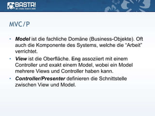 MVC/P
• Model ist die fachliche Domäne (Business-Objekte). Oft
auch die Komponente des Systems, welche die “Arbeit”
verrichtet.
• View ist die Oberfläche. Eng assoziiert mit einem
Controller und exakt einem Model, wobei ein Model
mehrere Views und Controller haben kann.
• Controller/Presenter definieren die Schnittstelle
zwischen View und Model.
 