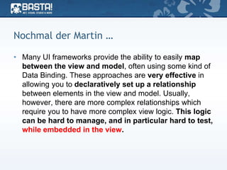 Nochmal der Martin …
• Many UI frameworks provide the ability to easily map
between the view and model, often using some kind of
Data Binding. These approaches are very effective in
allowing you to declaratively set up a relationship
between elements in the view and model. Usually,
however, there are more complex relationships which
require you to have more complex view logic. This logic
can be hard to manage, and in particular hard to test,
while embedded in the view.
 