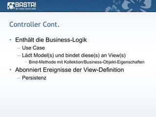 Controller Cont.
• Enthält die Business-Logik
– Use Case
– Lädt Model(s) und bindet diese(s) an View(s)
• Bind-Methode mit Kollektion/Business-Objekt-Eigenschaften
• Abonniert Ereignisse der View-Definition
– Persistenz
 