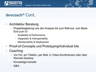 devcoach® Cont.
• Architektur Beratung
– Projektbegleitung von der Analyse bis zum Roll-out, vom Back-
End zum UI
• Scalability & Performance
• Integration & Interoperability
• Maintainability & Deployment
• Proof-of-Concepts und Prototyping/Individual bits
• Coaching
– Vor Ort, am Telefon, per Mail, in Video-Konferenzen oder über
Remote Desktop
– Knowledge transfer
– Q&A
Speaker | Topic [edit in Master view]
3
 