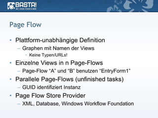Page Flow
• Plattform-unabhängige Definition
– Graphen mit Namen der Views
• Keine Typen/URLs!
• Einzelne Views in n Page-Flows
– Page-Flow “A” und “B” benutzen “EntryForm1”
• Parallele Page-Flows (unfinished tasks)
– GUID identifiziert Instanz
• Page Flow Store Provider
– XML, Database, Windows Workflow Foundation
 