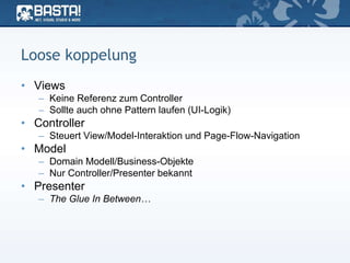 Loose koppelung
• Views
– Keine Referenz zum Controller
– Sollte auch ohne Pattern laufen (UI-Logik)
• Controller
– Steuert View/Model-Interaktion und Page-Flow-Navigation
• Model
– Domain Modell/Business-Objekte
– Nur Controller/Presenter bekannt
• Presenter
– The Glue In Between…
 