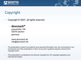 Copyright
• Copyright © 2007, all rights reserved
– devcoach®
passstraße 109
52070 aachen
germany
www.devcoach.de
info@devcoach.de
• The presentation content is provided for your personal information only. Any commercial or non-
commercial use of the presentation in full or of any text or graphics requires a license from
copyright owner.
• This presentation is protected by the German Copyright Act, EU copyright regulations and
international treaties.
 