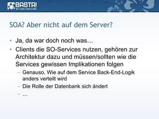 SOA? Aber nicht auf dem Server?
• Ja, da war doch noch was…
• Clients die SO-Services nutzen, gehören zur
Architektur dazu und müssen/sollten wie die
Services gewissen Implikationen folgen
– Genauso, Wie auf dem Service Back-End-Logik
anders verteilt wird
– Die Rolle der Datenbank sich ändert
– …
 