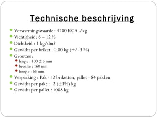 Technische beschrijving
 Verwarmingswaarde : 4200 KCAL/kg
 Vichtigheid: 8 – 12 %
 Dichtheid : 1 kg/dm3
 Gewicht per briket : 1.00 kg (+/- 3 %)
 Groottes :
   lengte : 100 ± 5 mm
   breedte : 160 mm
   hoogte : 65 mm
 Verpakking : Pak - 12 briketten, pallet - 84 pakken
 Gewicht per pak: : 12 (±3%) kg
 Gewicht per pallet : 1008 kg
 