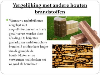 Vergelijking met andere houten
              brandstoffen
Wanneer u nachtbriketten
  vergelijkt met
  zaagselbriketten zult u in elk
  geval verrast worden door
  één ding. De briketten
  gemaakt van naaldhoutschors
  branden 2 tot drie keer langer
  dan de gemiddelde
  houtbrikketen en ze
  verwarmen houtblokken net
  zo goed als brandhout.
 