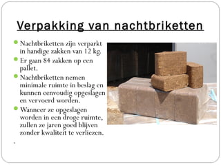 Verpakking van nachtbriketten
Nachtbriketten zijn verparkt
  in handige zakken van 12 kg.
Er gaan 84 zakken op een
  pallet.
Nachtbriketten nemen
  minimale ruimte in beslag en
  kunnen eenvoudig opgeslagen
  en vervoerd worden.
Wanneer ze opgeslagen
  worden in een droge ruimte,
  zullen ze jaren goed blijven
  zonder kwaliteit te verliezen.
.
 