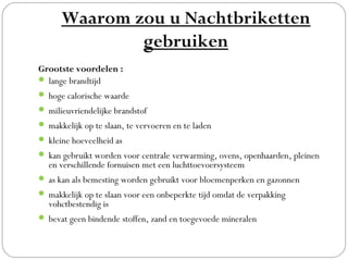 Waarom zou u Nachtbriketten
              gebruiken
Grootste voordelen :
 lange brandtijd
 hoge calorische waarde
 milieuvriendelijke brandstof
 makkelijk op te slaan, te vervoeren en te laden
 kleine hoeveelheid as
 kan gebruikt worden voor centrale verwarming, ovens, openhaarden, pleinen
  en verschillende fornuisen met een luchttoevoersysteem
 as kan als bemesting worden gebruikt voor bloemenperken en gazonnen
 makkelijk op te slaan voor een onbeperkte tijd omdat de verpakking
  vohctbestendig is
 bevat geen bindende stoffen, zand en toegevoede mineralen
 