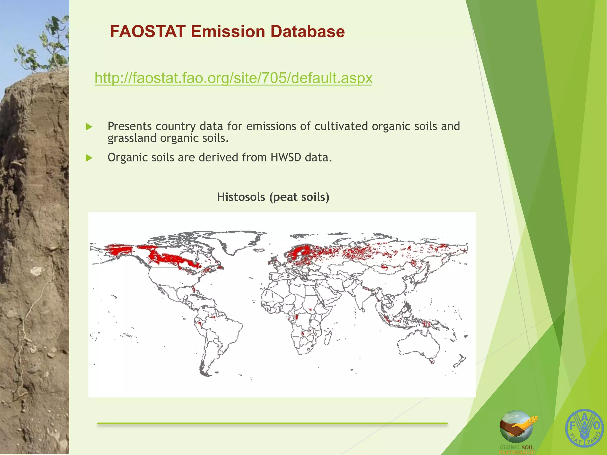 FAOSTAT Emission Database 
http://faostat.fao.org/site/705/default.aspx 
u Presents country data for emissions of cultivated organic soils and 
grassland organic soils. 
u Organic soils are derived from HWSD data. 
Histosols (peat soils) 
 