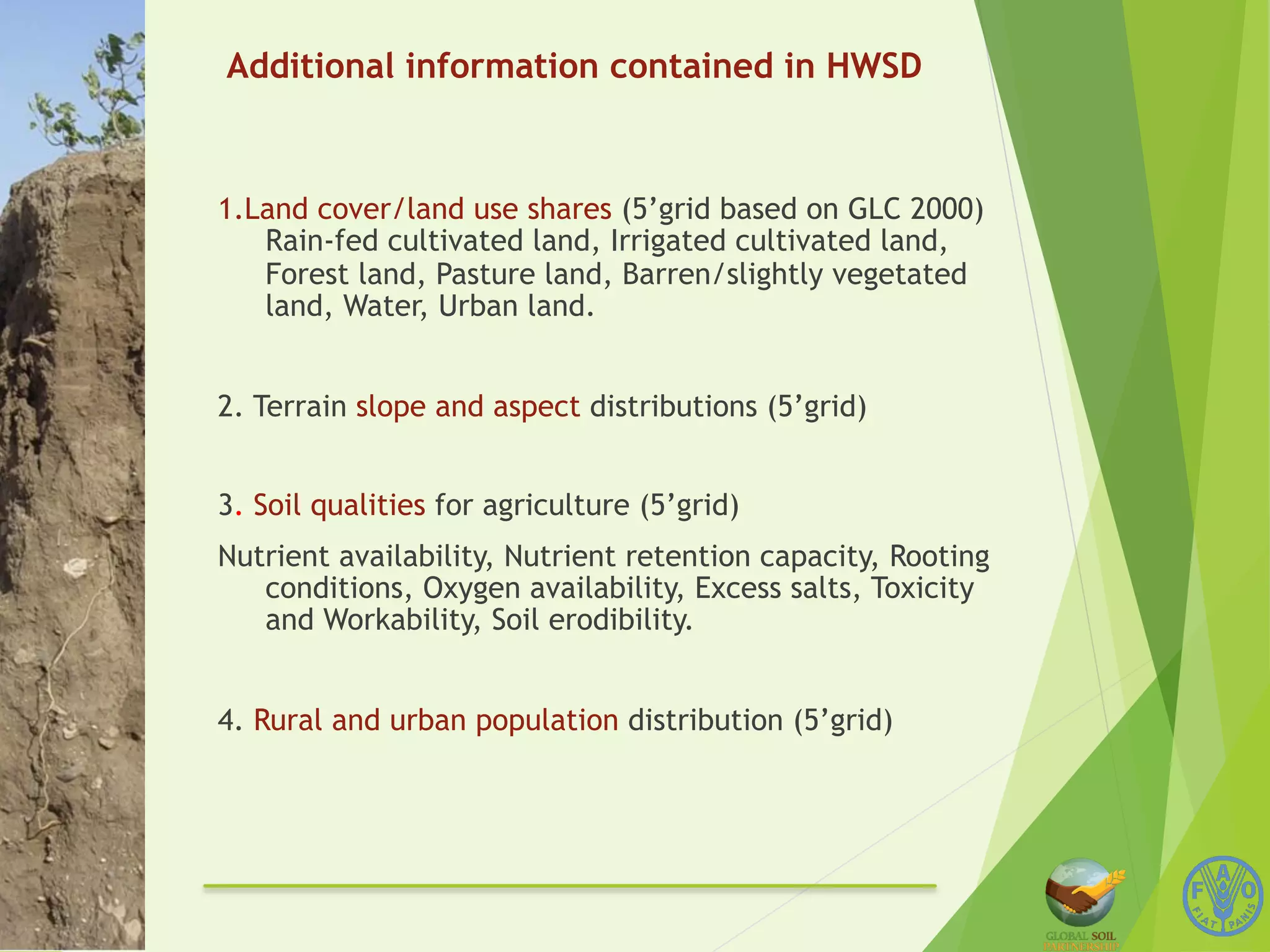 Additional information contained in HWSD 
1.Land cover/land use shares (5’grid based on GLC 2000) 
Rain-fed cultivated land, Irrigated cultivated land, 
Forest land, Pasture land, Barren/slightly vegetated 
land, Water, Urban land. 
2. Terrain slope and aspect distributions (5’grid) 
3. Soil qualities for agriculture (5’grid) 
Nutrient availability, Nutrient retention capacity, Rooting 
conditions, Oxygen availability, Excess salts, Toxicity 
and Workability, Soil erodibility. 
4. Rural and urban population distribution (5’grid) 
 