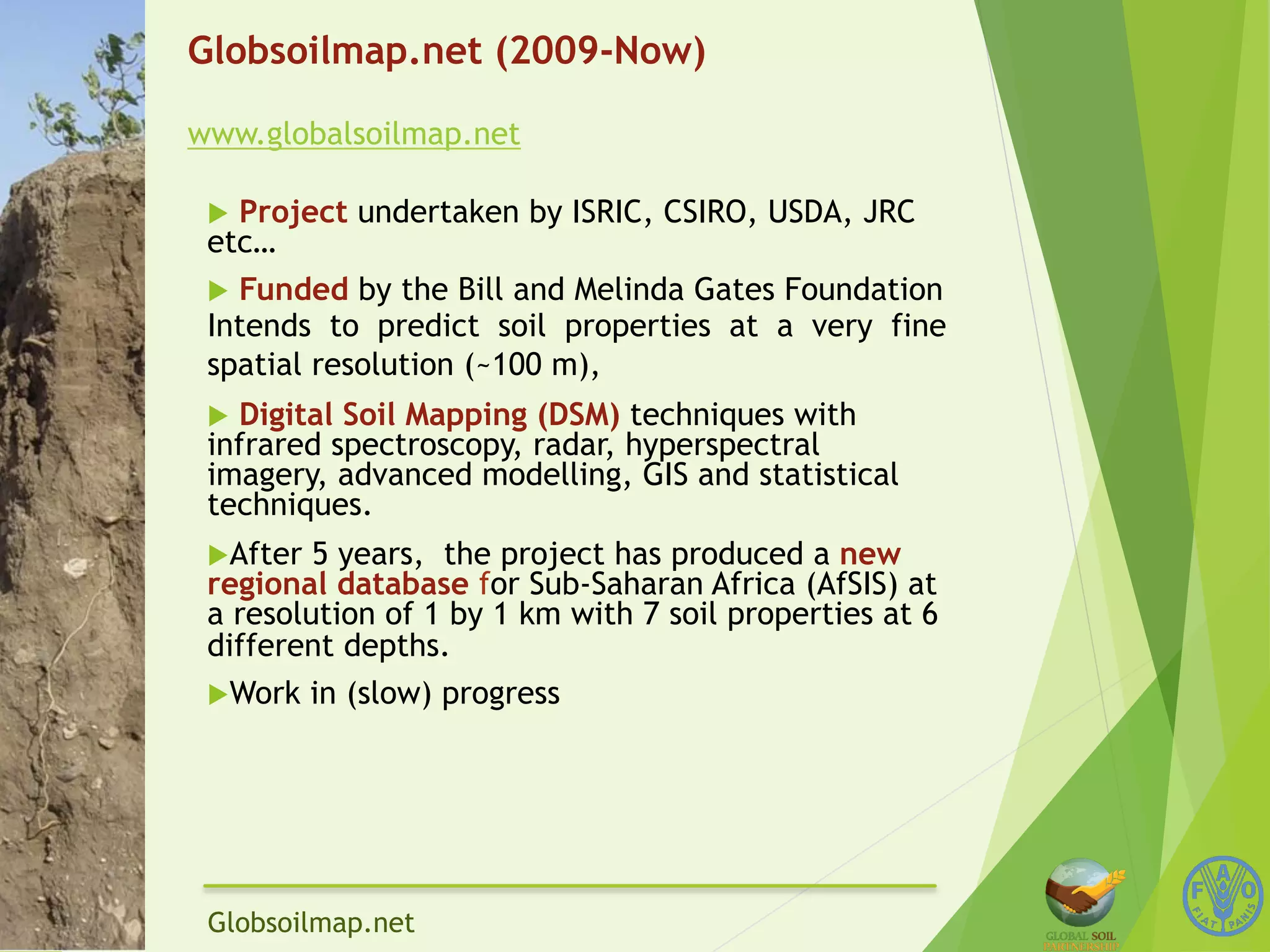 Globsoilmap.net (2009-Now) 
www.globalsoilmap.net 
u Project undertaken by ISRIC, CSIRO, USDA, JRC 
etc… 
u Funded by the Bill and Melinda Gates Foundation 
Intends to predict soil properties at a very fine 
spatial resolution (~100 m), 
u Digital Soil Mapping (DSM) techniques with 
infrared spectroscopy, radar, hyperspectral 
imagery, advanced modelling, GIS and statistical 
techniques. 
u After 5 years, the project has produced a new 
regional database for Sub-Saharan Africa (AfSIS) at 
a resolution of 1 by 1 km with 7 soil properties at 6 
different depths. 
u Work in (slow) progress 
Globsoilmap.net 
 