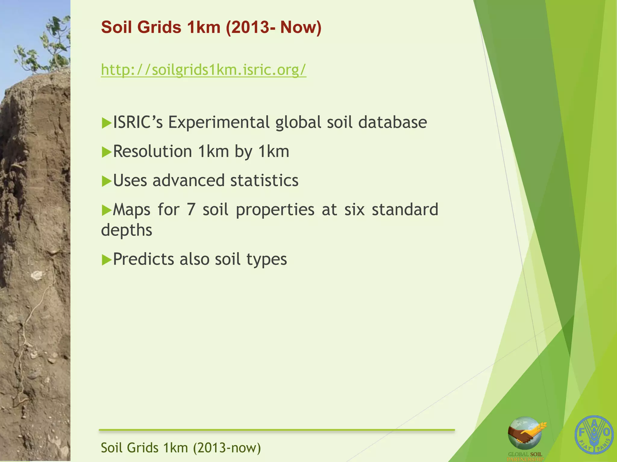 Soil Grids 1km (2013- Now) 
http://soilgrids1km.isric.org/ 
u ISRIC’s Experimental global soil database 
u Resolution 1km by 1km 
u Uses advanced statistics 
u Maps for 7 soil properties at six standard 
depths 
u Predicts also soil types 
Soil Grids 1km (2013-now) 
 