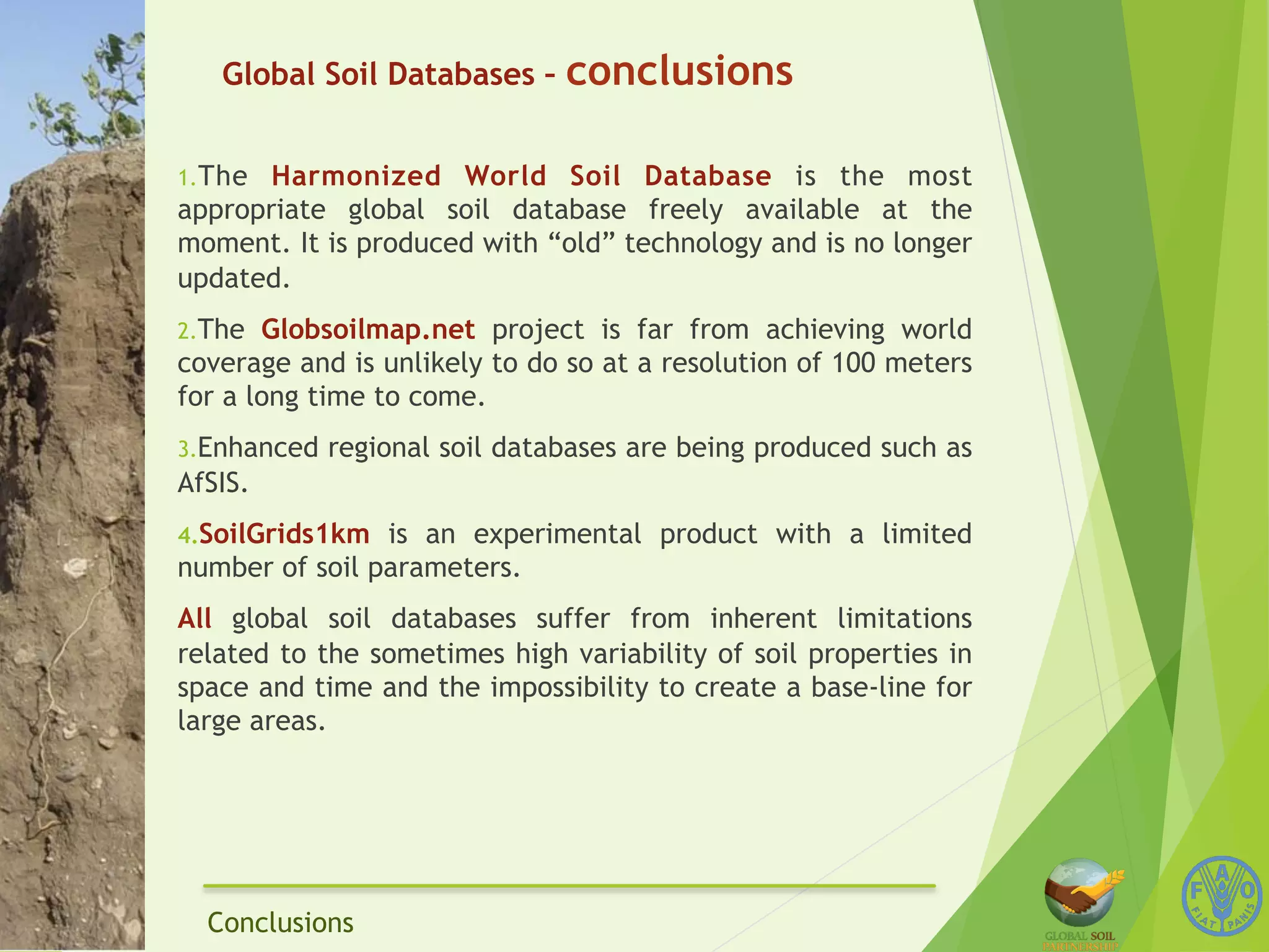 Global Soil Databases – conclusions 
1. The Harmonized World Soil Database is the most 
appropriate global soil database freely available at the 
moment. It is produced with “old” technology and is no longer 
updated. 
2. The Globsoilmap.net project is far from achieving world 
coverage and is unlikely to do so at a resolution of 100 meters 
for a long time to come. 
3. Enhanced regional soil databases are being produced such as 
AfSIS. 
4. SoilGrids1km is an experimental product with a limited 
number of soil parameters. 
All global soil databases suffer from inherent limitations 
related to the sometimes high variability of soil properties in 
space and time and the impossibility to create a base-line for 
large areas. 
Conclusions 
 