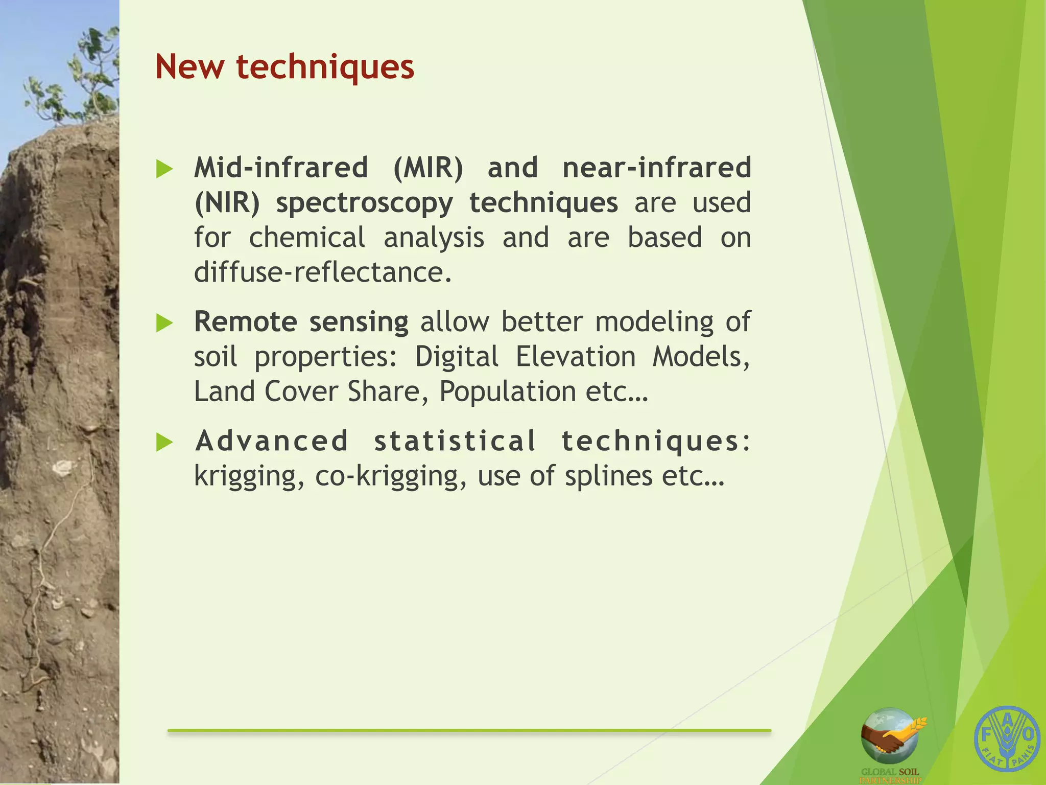 New techniques 
u Mid-infrared (MIR) and near-infrared 
(NIR) spectroscopy techniques are used 
for chemical analysis and are based on 
diffuse-reflectance. 
u Remote sensing allow better modeling of 
soil properties: Digital Elevation Models, 
Land Cover Share, Population etc… 
u Advanced statistical techniques: 
krigging, co-krigging, use of splines etc… 
 