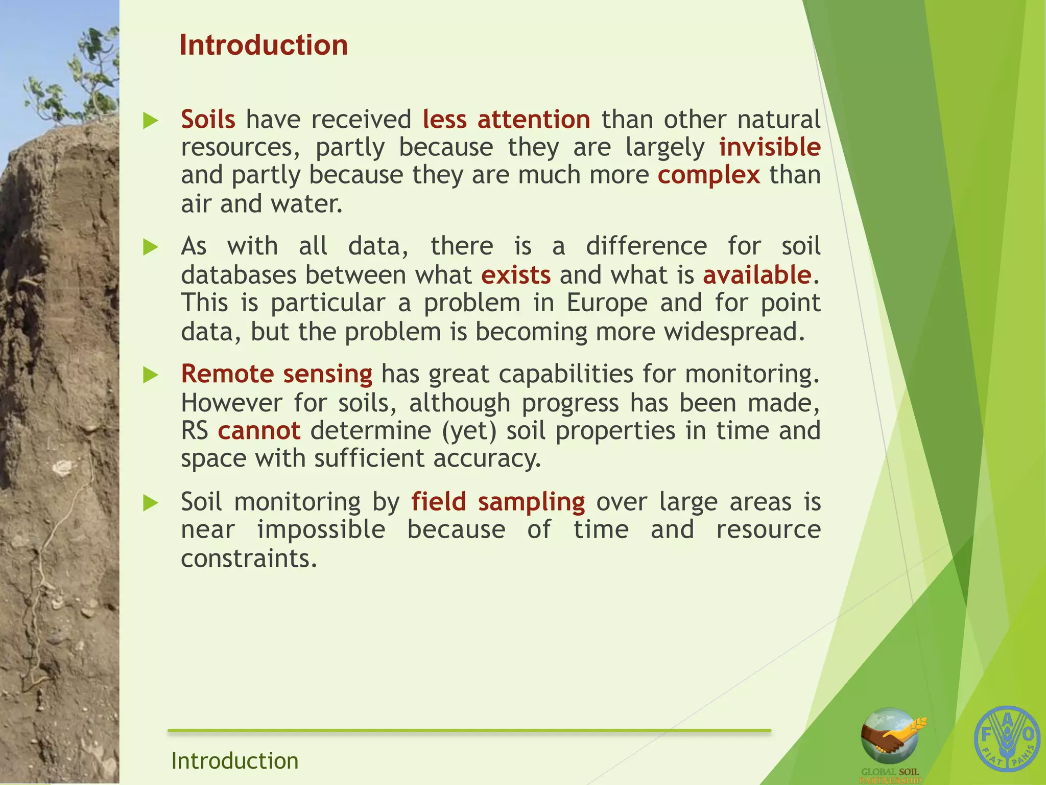 Introduction 
u Soils have received less attention than other natural 
resources, partly because they are largely invisible 
and partly because they are much more complex than 
air and water. 
u As with all data, there is a difference for soil 
databases between what exists and what is available. 
This is particular a problem in Europe and for point 
data, but the problem is becoming more widespread. 
u Remote sensing has great capabilities for monitoring. 
However for soils, although progress has been made, 
RS cannot determine (yet) soil properties in time and 
space with sufficient accuracy. 
u Soil monitoring by field sampling over large areas is 
near impossible because of time and resource 
constraints. 
Introduction 
 