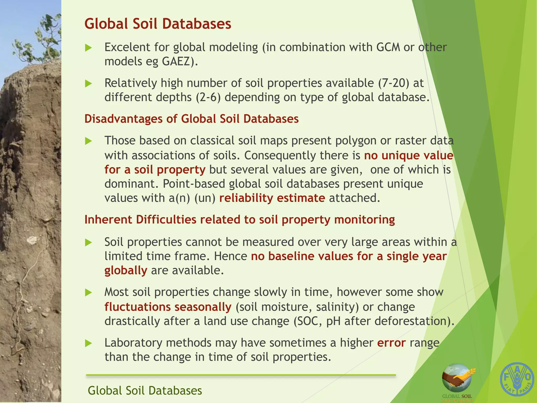 Global Soil Databases 
u Excelent for global modeling (in combination with GCM or other 
models eg GAEZ). 
u Relatively high number of soil properties available (7-20) at 
different depths (2-6) depending on type of global database. 
Disadvantages of Global Soil Databases 
u Those based on classical soil maps present polygon or raster data 
with associations of soils. Consequently there is no unique value 
for a soil property but several values are given, one of which is 
dominant. Point-based global soil databases present unique 
values with a(n) (un) reliability estimate attached. 
Inherent Difficulties related to soil property monitoring 
u Soil properties cannot be measured over very large areas within a 
limited time frame. Hence no baseline values for a single year 
globally are available. 
u Most soil properties change slowly in time, however some show 
fluctuations seasonally (soil moisture, salinity) or change 
drastically after a land use change (SOC, pH after deforestation). 
u Laboratory methods may have sometimes a higher error range 
than the change in time of soil properties. 
Global Soil Databases 
 