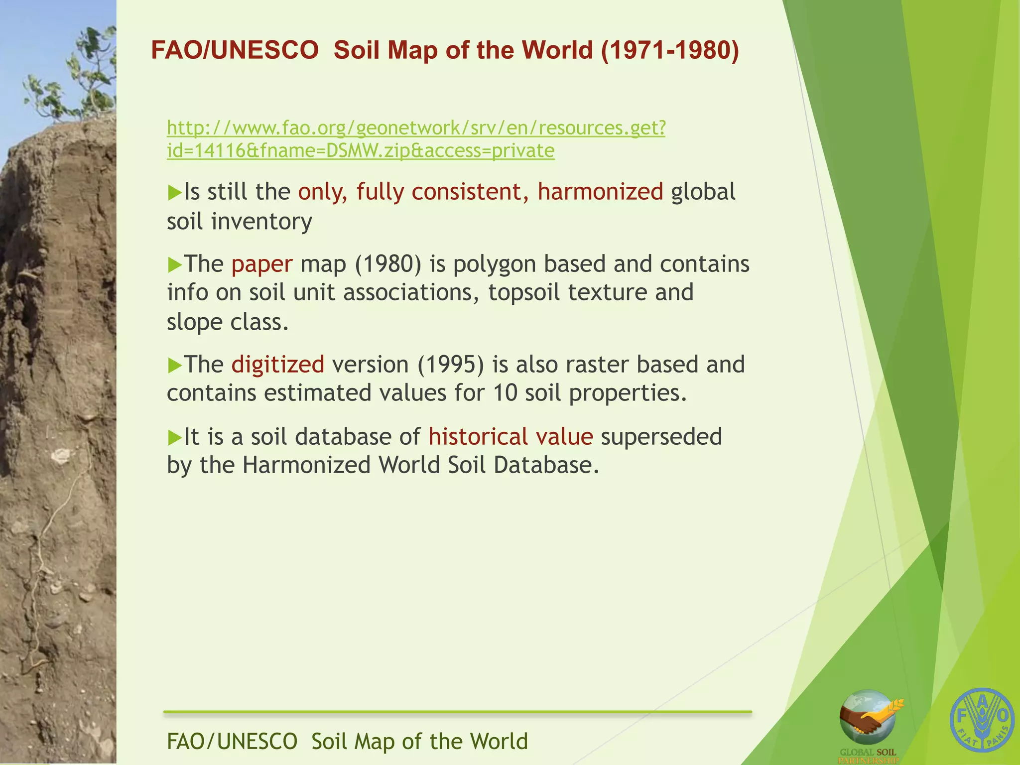 FAO/UNESCO Soil Map of the World (1971-1980) 
http://www.fao.org/geonetwork/srv/en/resources.get? 
id=14116&fname=DSMW.zip&access=private 
u Is still the only, fully consistent, harmonized global 
soil inventory 
u The paper map (1980) is polygon based and contains 
info on soil unit associations, topsoil texture and 
slope class. 
u The digitized version (1995) is also raster based and 
contains estimated values for 10 soil properties. 
u It is a soil database of historical value superseded 
by the Harmonized World Soil Database. 
FAO/UNESCO Soil Map of the World 
 