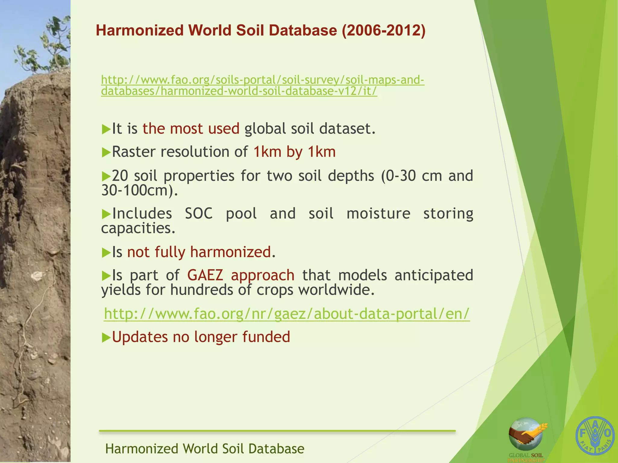 Harmonized World Soil Database (2006-2012) 
http://www.fao.org/soils-portal/soil-survey/soil-maps-and-databases/ 
harmonized-world-soil-database-v12/it/ 
u It is the most used global soil dataset. 
u Raster resolution of 1km by 1km 
u 20 soil properties for two soil depths (0-30 cm and 
30-100cm). 
u Includes SOC pool and soil moisture storing 
capacities. 
u Is not fully harmonized. 
u Is part of GAEZ approach that models anticipated 
yields for hundreds of crops worldwide. 
http://www.fao.org/nr/gaez/about-data-portal/en/ 
u Updates no longer funded 
Harmonized World Soil Database 
 