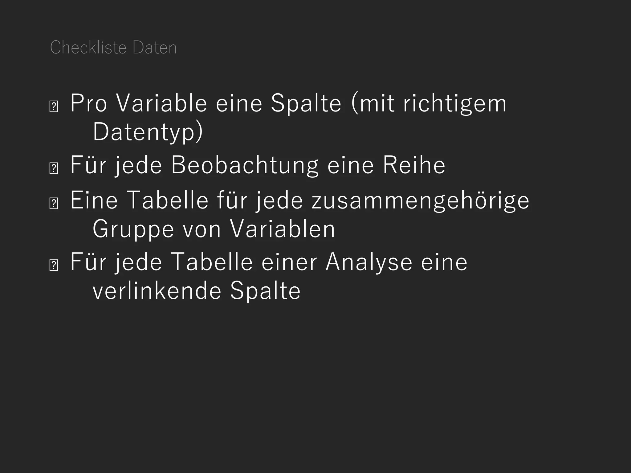Checkliste Daten
Pro Variable eine Spalte (mit richtigem
Datentyp)
Für jede Beobachtung eine Reihe
Eine Tabelle für jede zusammengehörige
Gruppe von Variablen
Für jede Tabelle einer Analyse eine
verlinkende Spalte
 