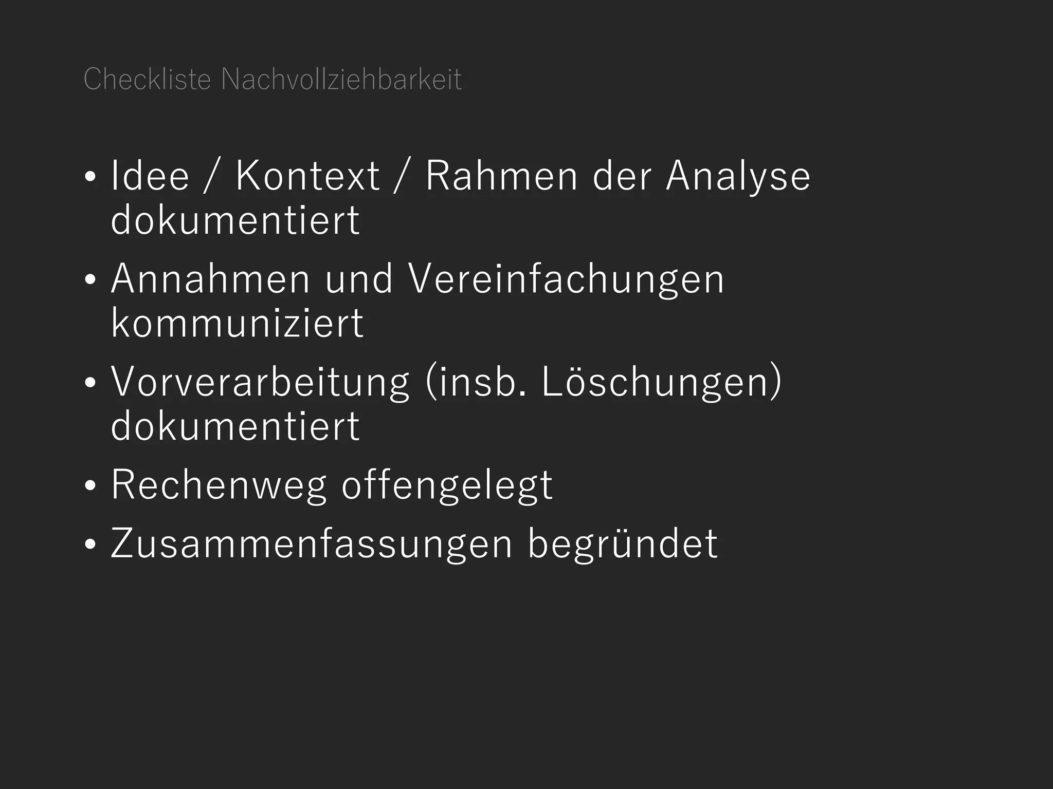 Checkliste Nachvollziehbarkeit
• Idee / Kontext / Rahmen der Analyse
dokumentiert
• Annahmen und Vereinfachungen
kommuniziert
• Vorverarbeitung (insb. Löschungen)
dokumentiert
• Rechenweg offengelegt
• Zusammenfassungen begründet
 