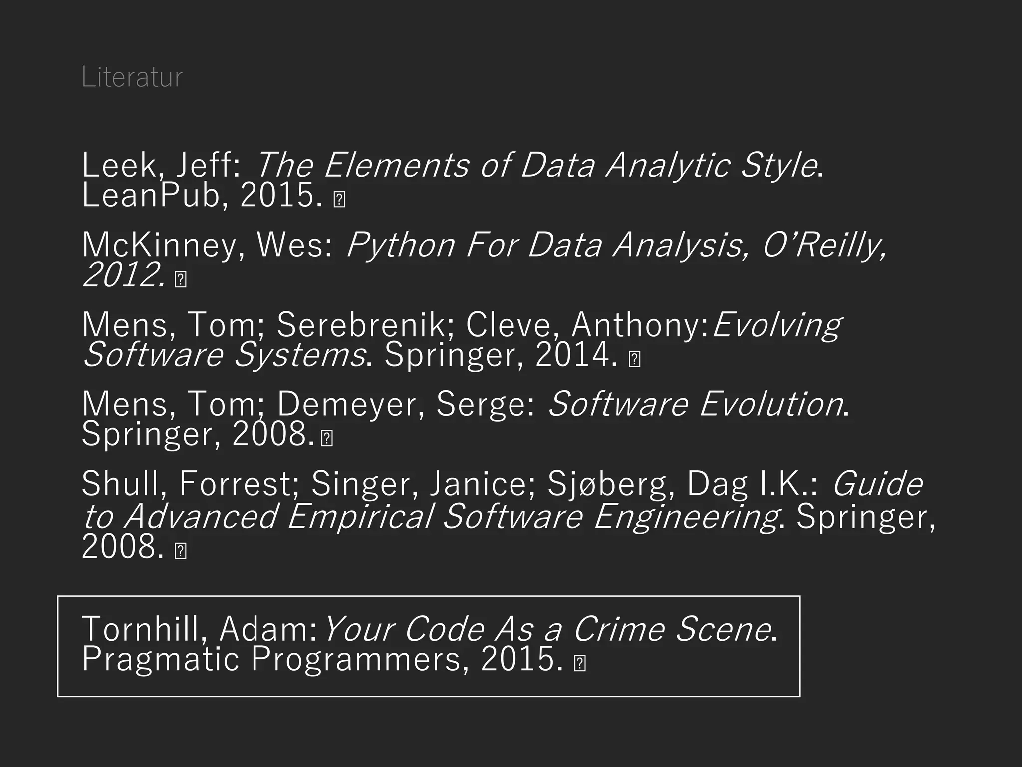 Literatur
Leek, Jeff: The Elements of Data Analytic Style.
LeanPub, 2015.
McKinney, Wes: Python For Data Analysis, O’Reilly,
2012.
Mens, Tom; Serebrenik; Cleve, Anthony:Evolving
Software Systems. Springer, 2014.
Mens, Tom; Demeyer, Serge: Software Evolution.
Springer, 2008.
Shull, Forrest; Singer, Janice; Sjøberg, Dag I.K.: Guide
to Advanced Empirical Software Engineering. Springer,
2008.
Tornhill, Adam:Your Code As a Crime Scene.
Pragmatic Programmers, 2015.
 
