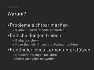 Motivation
Warum?
•Probleme sichtbar machen
+ Klarheit und Verständnis schaffen
•Entscheidungen treiben
+ Budgets sichern
+ Neue Budgets für weitere Analysen sichern
•Kontinuierliches Lernen unterstützen
+ Herausforderungen meistern
+ Selbst stetig besser werden
 