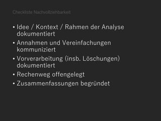 Checkliste Nachvollziehbarkeit
• Idee / Kontext / Rahmen der Analyse
dokumentiert
• Annahmen und Vereinfachungen
kommuniziert
• Vorverarbeitung (insb. Löschungen)
dokumentiert
• Rechenweg offengelegt
• Zusammenfassungen begründet
 