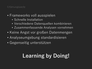 Erfahrungswerte
• Frameworks voll ausspielen
• Schnelle Installation
• Verschiedene Datenquellen kombinieren
• Zusammenfassende Analysen vornehmen
• Keine Angst vor großen Datenmengen
• Analyseumgebung standardisieren
• Gegenseitig unterstützen
Learning by Doing!
 