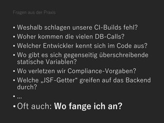 Fragen aus der Praxis
• Weshalb schlagen unsere CI-Builds fehl?
• Woher kommen die vielen DB-Calls?
• Welcher Entwickler kennt sich im Code aus?
• Wo gibt es sich gegenseitig überschreibende
statische Variablen?
• Wo verletzen wir Compliance-Vorgaben?
• Welche „JSF-Getter“ greifen auf das Backend
durch?
• ...
•Oft auch: Wo fange ich an?
 