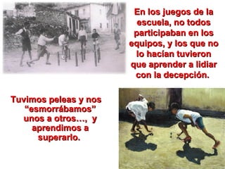 En los juegos de la escuela, no todos participaban en los equipos, y los que no lo hacían tuvieron que aprender a lidiar con la decepción.  Tuvimos peleas y nos “esmorrábamos” unos a otros…,  y aprendimos a superarlo.  