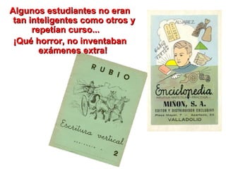 Algunos estudiantes no eran tan inteligentes como otros y repetían curso...  ¡Qué horror, no inventaban exámenes extra!  
