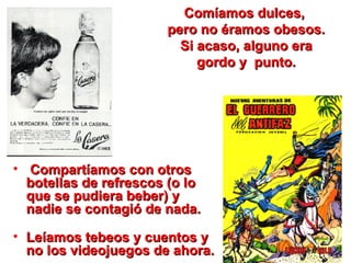 Comíamos dulces,  pero no éramos obesos. Si acaso, alguno era gordo y  punto. Compartíamos con otros botellas de refrescos (o lo que se pudiera beber) y nadie se contagió de nada.    Leíamos tebeos y cuentos y no los videojuegos de ahora.  