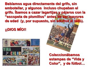 Bebíamos agua directamente del grifo, sin embotellar, y algunos  incluso chupaban el grifo. Íbamos a cazar lagartijas y pájaros con la “escopeta de plomillos” antes de ser mayores de edad  (y, por supuesto, sin adultos al lado).    ¡¡DIOS MÍO!! Coleccionábamos estampas de “Vida y Color”,  y de fútbol… 