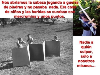 Nos abríamos la cabeza jugando a guerra de piedras y no pasaba  nada. Era cosa de niños y las heridas se curaban con mercromina y unos puntos.  Nadie a quién culpar, sólo a nosotros mismos… 