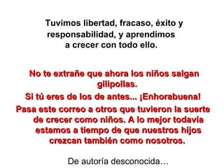 Tuvimos libertad, fracaso, éxito y responsabilidad, y aprendimos  a crecer con todo ello.   No te extrañe que ahora los niños salgan gilipollas.  Si tú eres de los de antes... ¡Enhorabuena!  Pasa este correo a otros que tuvieron la suerte  de crecer como niños. A lo mejor todavía estamos a tiempo de que nuestros hijos crezcan también como nosotros.  De autoría desconocida… 