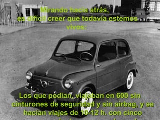 Mirando hacia atrás,  es difícil creer que todavía estemos vivos:  Los que podían, viajaban en 600 sin cinturones de seguridad y sin airbag, y se hacían viajes de 10-12 h. con cinco personas dentro y no pasaba nada. 