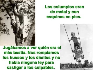 Los columpios eran de metal y con esquinas en pico.  Jugábamos a ver quién era el más bestia. Nos rompíamos los huesos y los dientes y no había ninguna ley para castigar a los culpables.  