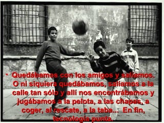 Quedábamos con los amigos y salíamos. O ni siquiera quedábamos, salíamos a la calle tan sólo y allí nos encontrábamos y jugábamos a la pelota, a las chapas, a coger, al rescate, a la taba...  En fin, tecnología punta. 