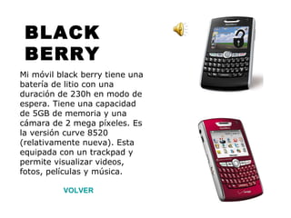 BLACK BERRY Mi móvil black berry tiene una batería de litio con una duración de 230h en modo de espera. Tiene una capacidad de 5GB de memoria y una cámara de 2 mega píxeles. Es la versión curve 8520 (relativamente nueva). Esta equipada con un trackpad y permite visualizar videos, fotos, películas y música. VOLVER 